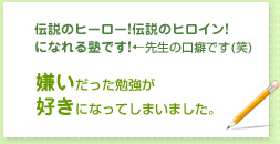 伝説のヒーロー!伝説のヒロイン!になれる塾です!←先生の口癖です(笑) 嫌いだった勉強が好きになってしまいました。